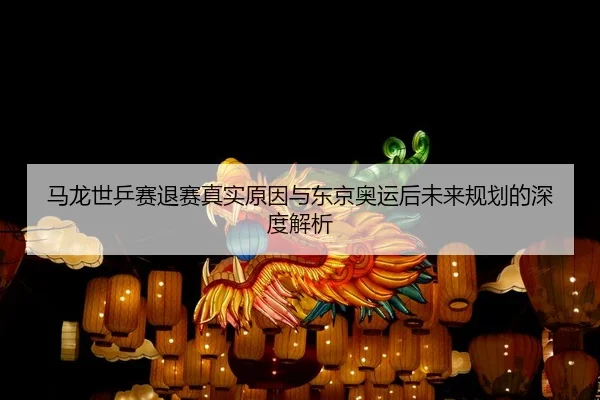 马龙世乒赛退赛真实原因与东京奥运后未来规划的深度解析